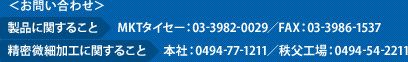 お問い合わせ　製品に関すること　MKTタイセー：03-3982-0029／FAX：03-3986-1537　精密微細加工に関すること　本社：0494-77-1211／秩父工場：0494-54-2211