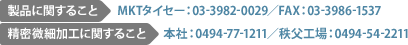 製品に関すること　MKTタイセー：03-3982-0029／FAX：03-3986-1537　精密微細加工に関すること　本社：0494-77-1211／秩父工場：0494-54-2211